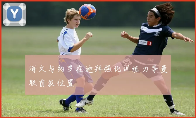 海文与约罗在迪拜强化训练力争曼联首发位置
