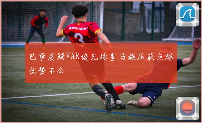 巴萨质疑VAR偏见称皇马施压获点球优势不公