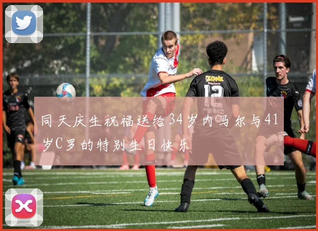 同天庆生祝福送给34岁内马尔与41岁C罗的特别生日快乐