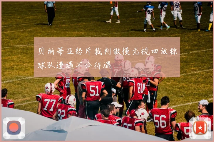贝纳蒂亚怒斥裁判傲慢无视回放称球队遭遇不公待遇