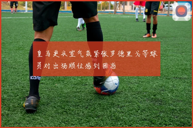 皇马更衣室气氛紧张罗德里戈等球员对出场顺位感到困惑