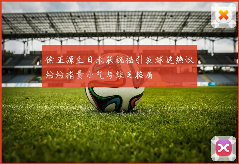徐正源生日未获祝福引发球迷热议纷纷指责小气与缺乏格局