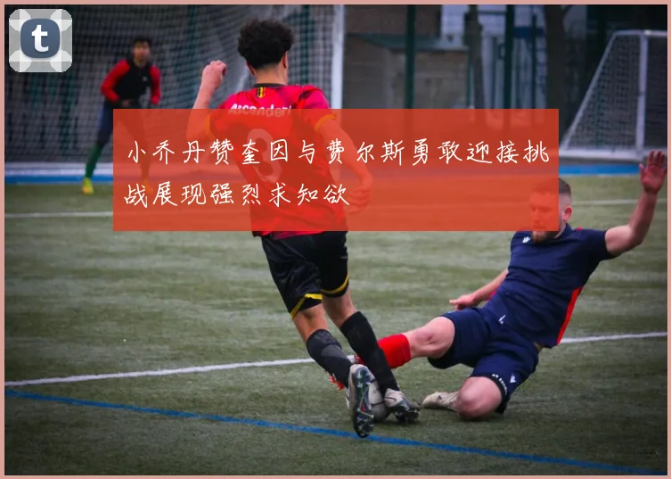 小乔丹赞奎因与费尔斯勇敢迎接挑战展现强烈求知欲