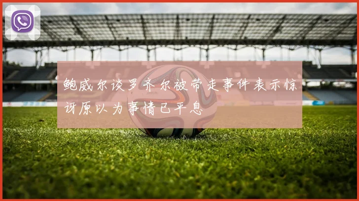 鲍威尔谈罗齐尔被带走事件表示惊讶原以为事情已平息