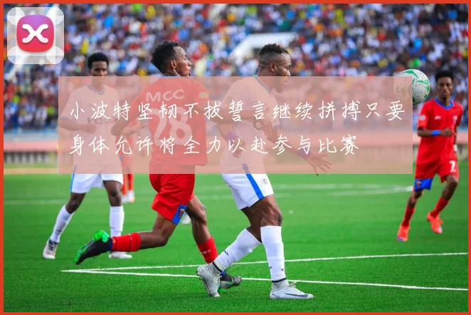 小波特坚韧不拔誓言继续拼搏只要身体允许将全力以赴参与比赛