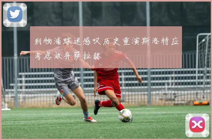 利物浦球迷感叹历史重演斯洛特应考虑放弃萨拉赫