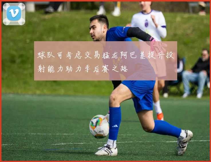 球队可考虑交易猛龙阿巴基提升投射能力助力季后赛之路