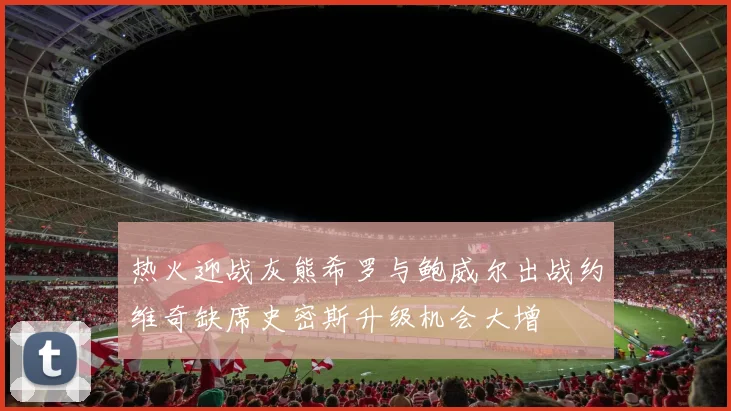 热火迎战灰熊希罗与鲍威尔出战约维奇缺席史密斯升级机会大增