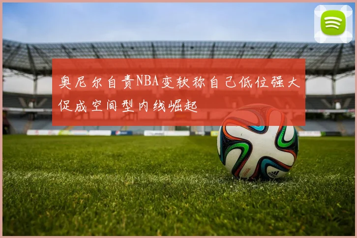奥尼尔自责NBA变软称自己低位强大促成空间型内线崛起