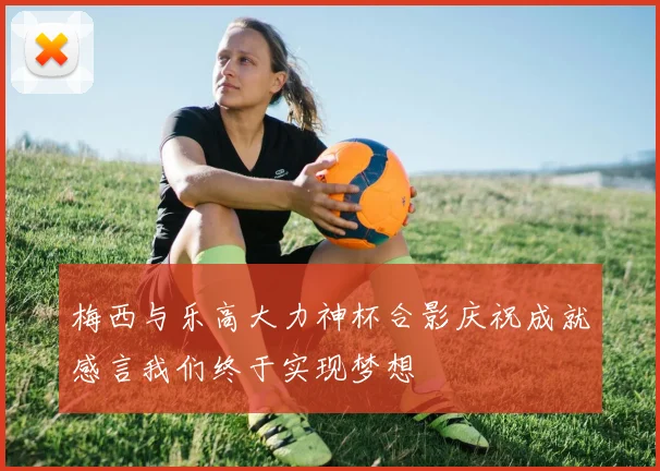 梅西与乐高大力神杯合影庆祝成就感言我们终于实现梦想