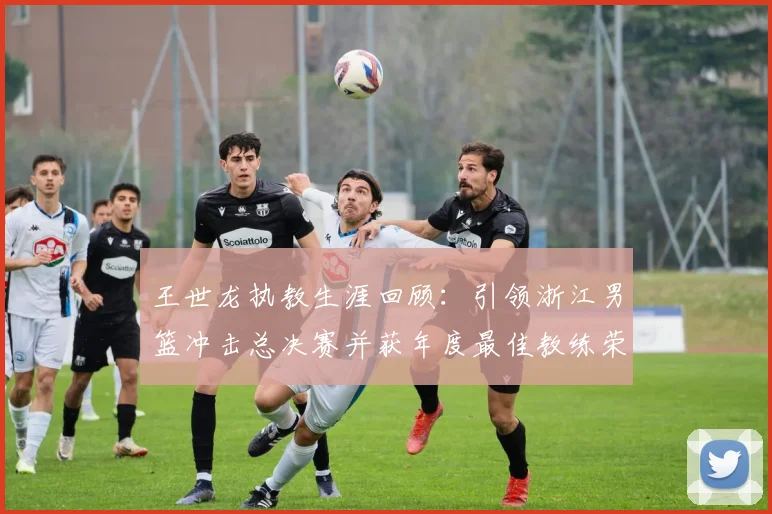 王世龙执教生涯回顾：引领浙江男篮冲击总决赛并获年度最佳教练荣誉