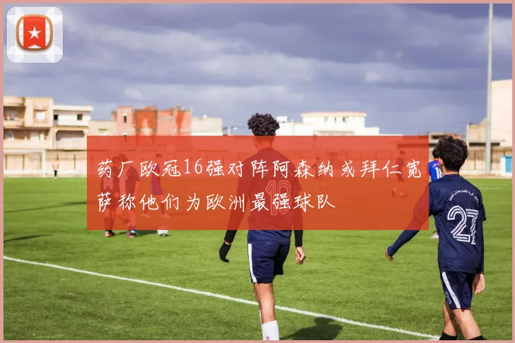 药厂欧冠16强对阵阿森纳或拜仁宽萨称他们为欧洲最强球队