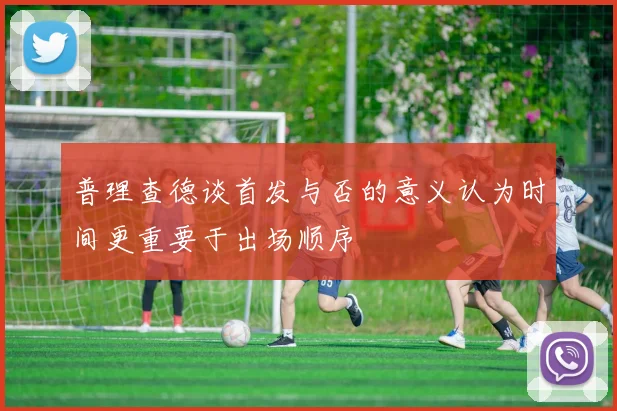 普理查德谈首发与否的意义认为时间更重要于出场顺序