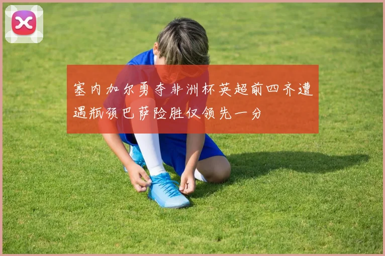 塞内加尔勇夺非洲杯英超前四齐遭遇瓶颈巴萨险胜仅领先一分