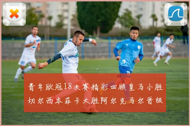 青年欧冠18决赛精彩回顾皇马小胜切尔西本菲卡大胜阿尔克马尔晋级