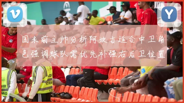 国米前主帅分析阿坎吉适合中卫角色强调球队需优先补强右后卫位置