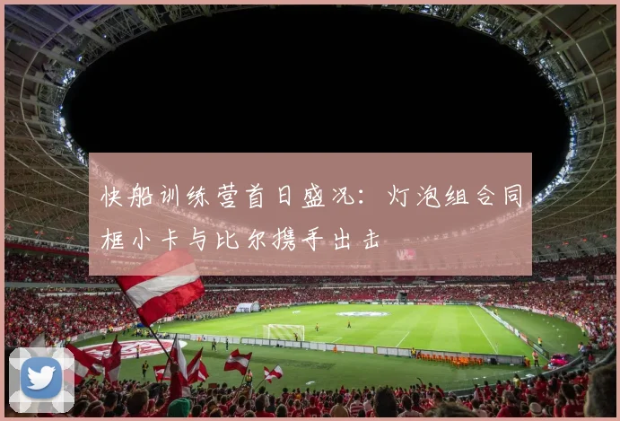 快船训练营首日盛况：灯泡组合同框小卡与比尔携手出击