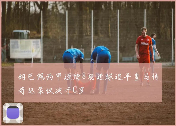 姆巴佩西甲连续8场进球追平皇马传奇记录仅次于C罗
