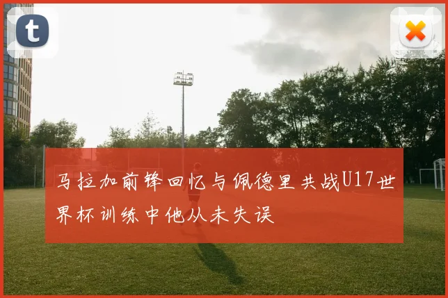 马拉加前锋回忆与佩德里共战U17世界杯训练中他从未失误