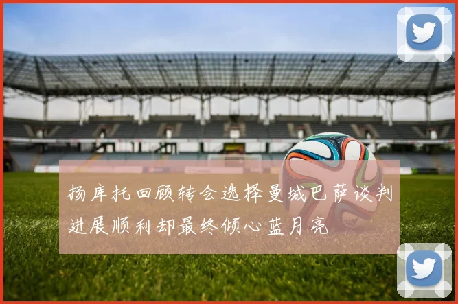 扬库托回顾转会选择曼城巴萨谈判进展顺利却最终倾心蓝月亮